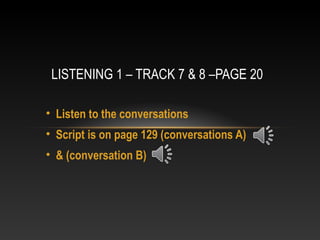 • Listen to the conversations
• Script is on page 129 (conversations A)
• & (conversation B)
LISTENING 1 – TRACK 7 & 8 –PAGE 20
 