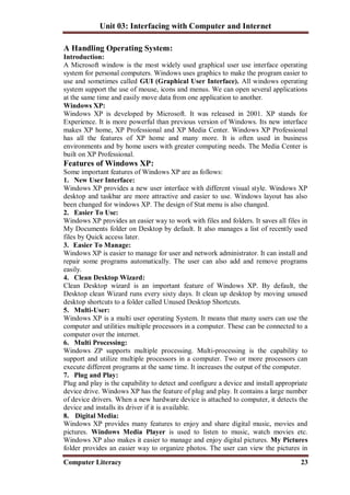 Unit 03: Interfacing with Computer and Internet
Computer Literacy 23
A Handling Operating System:
Introduction:
A Microsoft window is the most widely used graphical user use interface operating
system for personal computers. Windows uses graphics to make the program easier to
use and sometimes called GUI (Graphical User Interface). All windows operating
system support the use of mouse, icons and menus. We can open several applications
at the same time and easily move data from one application to another.
Windows XP:
Windows XP is developed by Microsoft. It was released in 2001. XP stands for
Experience. It is more powerful than previous version of Windows. Its new interface
makes XP home, XP Professional and XP Media Center. Windows XP Professional
has all the features of XP home and many more. It is often used in business
environments and by home users with greater computing needs. The Media Center is
built on XP Professional.
Features of Windows XP:
Some important features of Windows XP are as follows:
1. New User Interface:
Windows XP provides a new user interface with different visual style. Windows XP
desktop and taskbar are more attractive and easier to use. Windows layout has also
been changed for windows XP. The design of Stat menu is also changed.
2. Easier To Use:
Windows XP provides an easier way to work with files and folders. It saves all files in
My Documents folder on Desktop by default. It also manages a list of recently used
files by Quick access later.
3. Easier To Manage:
Windows XP is easier to manage for user and network administrator. It can install and
repair some programs automatically. The user can also add and remove programs
easily.
4. Clean Desktop Wizard:
Clean Desktop wizard is an important feature of Windows XP. By default, the
Desktop clean Wizard runs every sixty days. It clean up desktop by moving unused
desktop shortcuts to a folder called Unused Desktop Shortcuts.
5. Multi-User:
Windows XP is a multi user operating System. It means that many users can use the
computer and utilities multiple processors in a computer. These can be connected to a
computer over the internet.
6. Multi Processing:
Windows ZP supports multiple processing. Multi-processing is the capability to
support and utilize multiple processors in a computer. Two or more processors can
execute different programs at the same time. It increases the output of the computer.
7. Plug and Play:
Plug and play is the capability to detect and configure a device and install appropriate
device drive. Windows XP has the feature of plug and play. It contains a large number
of device drivers. When a new hardware device is attached to computer, it detects the
device and installs its driver if it is available.
8. Digital Media:
Windows XP provides many features to enjoy and share digital music, movies and
pictures. Windows Media Player is used to listen to music, watch movies etc.
Windows XP also makes it easier to manage and enjoy digital pictures. My Pictures
folder provides an easier way to organize photos. The user can view the pictures in
 