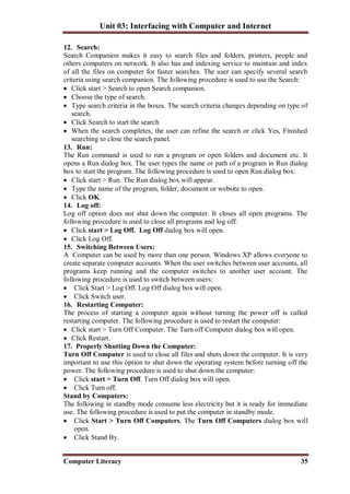 Unit 03: Interfacing with Computer and Internet
Computer Literacy 35
12. Search:
Search Companion makes it easy to search files and folders, printers, people and
others computers on network. It also has and indexing service to maintain and index
of all the files on computer for faster searches. The user can specify several search
criteria using search companion. The following procedure is used to use the Search:
 Click start > Search to open Search companion.
 Choose the type of search.
 Type search criteria in the boxes. The search criteria changes depending on type of
search.
 Click Search to start the search
 When the search completes, the user can refine the search or click Yes, Finished
searching to close the search panel.
13. Run:
The Run command is used to run a program or open folders and document etc. It
opens a Run dialog box. The user types the name or path of a program in Run dialog
box to start the program. The following procedure is used to open Run dialog box:
 Click start > Run. The Run dialog box will appear.
 Type the name of the program, folder, document or website to open.
 Click OK.
14. Log off:
Log off option does not shut down the computer. It closes all open programs. The
following procedure is used to close all programs and log off:
 Click start > Log Off. Log Off dialog box will open.
 Click Log Off.
15. Switching Between Users:
A Computer can be used by more than one person. Windows XP allows everyone to
create separate computer accounts. When the user switches between user accounts, all
programs keep running and the computer switches to another user account. The
following procedure is used to switch between users:
 Click Start > Log Off. Log Off dialog box will open.
 Click Switch user.
16. Restarting Computer:
The process of starting a computer again without turning the power off is called
restarting computer. The following procedure is used to restart the computer:
 Click start > Turn Off Computer. The Turn off Computer dialog box will open.
 Click Restart.
17. Properly Shutting Down the Computer:
Turn Off Computer is used to close all files and shuts down the computer. It is very
important to use this option to shut down the operating system before turning off the
power. The following procedure is used to shut down the computer:
 Click start > Turn Off. Turn Off dialog box will open.
 Click Turn off.
Stand by Computers:
The following in standby mode consume less electricity but it is ready for immediate
use. The following procedure is used to put the computer in standby mode.
 Click Start > Turn Off Computers. The Turn Off Computers dialog box will
open.
 Click Stand By.
 