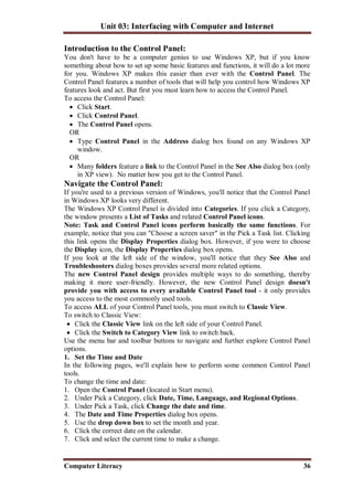Unit 03: Interfacing with Computer and Internet
Computer Literacy 36
Introduction to the Control Panel:
You don't have to be a computer genius to use Windows XP, but if you know
something about how to set up some basic features and functions, it will do a lot more
for you. Windows XP makes this easier than ever with the Control Panel. The
Control Panel features a number of tools that will help you control how Windows XP
features look and act. But first you must learn how to access the Control Panel.
To access the Control Panel:
 Click Start.
 Click Control Panel.
 The Control Panel opens.
OR
 Type Control Panel in the Address dialog box found on any Windows XP
window.
OR
 Many folders feature a link to the Control Panel in the See Also dialog box (only
in XP view). No matter how you get to the Control Panel.
Navigate the Control Panel:
If you're used to a previous version of Windows, you'll notice that the Control Panel
in Windows XP looks very different.
The Windows XP Control Panel is divided into Categories. If you click a Category,
the window presents a List of Tasks and related Control Panel icons.
Note: Task and Control Panel icons perform basically the same functions. For
example, notice that you can "Choose a screen saver" in the Pick a Task list. Clicking
this link opens the Display Properties dialog box. However, if you were to choose
the Display icon, the Display Properties dialog box opens.
If you look at the left side of the window, you'll notice that they See Also and
Troubleshooters dialog boxes provides several more related options.
The new Control Panel design provides multiple ways to do something, thereby
making it more user-friendly. However, the new Control Panel design doesn't
provide you with access to every available Control Panel tool - it only provides
you access to the most commonly used tools.
To access ALL of your Control Panel tools, you must switch to Classic View.
To switch to Classic View:
 Click the Classic View link on the left side of your Control Panel.
 Click the Switch to Category View link to switch back.
Use the menu bar and toolbar buttons to navigate and further explore Control Panel
options.
1. Set the Time and Date
In the following pages, we'll explain how to perform some common Control Panel
tools.
To change the time and date:
1. Open the Control Panel (located in Start menu).
2. Under Pick a Category, click Date, Time, Language, and Regional Options.
3. Under Pick a Task, click Change the date and time.
4. The Date and Time Properties dialog box opens.
5. Use the drop down box to set the month and year.
6. Click the correct date on the calendar.
7. Click and select the current time to make a change.
 