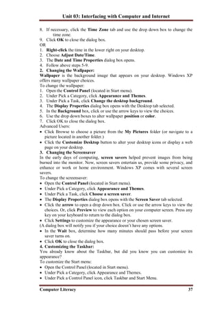 Unit 03: Interfacing with Computer and Internet
Computer Literacy 37
8. If necessary, click the Time Zone tab and use the drop down box to change the
time zone.
9. Click OK to close the dialog box.
OR
1. Right-click the time in the lower right on your desktop.
2. Choose Adjust Date/Time.
3. The Date and Time Properties dialog box opens.
4. Follow above steps 5-9.
2. Changing the Wallpaper:
Wallpaper is the background image that appears on your desktop. Windows XP
offers many wallpaper choices.
To change the wallpaper:
1. Open the Control Panel (located in Start menu).
2. Under Pick a Category, click Appearance and Themes.
3. Under Pick a Task, click Change the desktop background.
4. The Display Properties dialog box opens with the Desktop tab selected.
5. In the Background box, click or use the arrow keys to view the choices.
6. Use the drop down boxes to alter wallpaper position or color.
7. Click OK to close the dialog box.
Advanced Users:
 Click Browse to choose a picture from the My Pictures folder (or navigate to a
picture located in another folder.)
 Click the Customize Desktop button to alter your desktop icons or display a web
page on your desktop.
3. Changing the Screensaver
In the early days of computing, screen savers helped prevent images from being
burned into the monitor. Now, screen savers entertain us, provide some privacy, and
enhance or work or home environment. Windows XP comes with several screen
savers.
To change the screensaver:
 Open the Control Panel (located in Start menu).
 Under Pick a Category, click Appearance and Themes.
 Under Pick a Task, click Choose a screen saver.
 The Display Properties dialog box opens with the Screen Saver tab selected.
 Click the arrow to open a drop down box. Click or use the arrow keys to view the
choices. Or, click Preview to view each option on your computer screen. Press any
key on your keyboard to return to the dialog box.
 Click Settings to customize the appearance or your chosen screen saver.
(A dialog box will notify you if your choice doesn’t have any options.
 In the Wait box, determine how many minutes should pass before your screen
saver turns on.
 Click OK to close the dialog box.
4. Customizing the Taskbar:
You already know about the Taskbar, but did you know you can customize its
appearance?
To customize the Start menu:
 Open the Control Panel (located in Start menu).
 Under Pick a Category, click Appearance and Themes.
 Under Pick a Control Panel icon, click Taskbar and Start Menu.
 