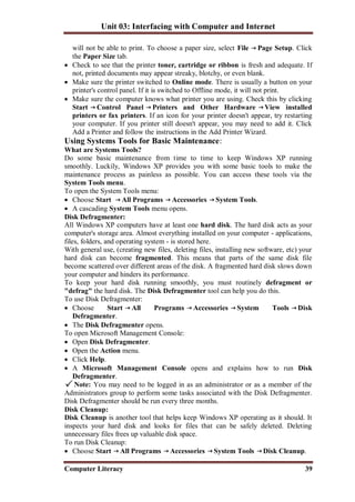 Unit 03: Interfacing with Computer and Internet
Computer Literacy 39
will not be able to print. To choose a paper size, select File Page Setup. Click
the Paper Size tab.
 Check to see that the printer toner, cartridge or ribbon is fresh and adequate. If
not, printed documents may appear streaky, blotchy, or even blank.
 Make sure the printer switched to Online mode. There is usually a button on your
printer's control panel. If it is switched to Offline mode, it will not print.
 Make sure the computer knows what printer you are using. Check this by clicking
Start Control Panel Printers and Other Hardware View installed
printers or fax printers. If an icon for your printer doesn't appear, try restarting
your computer. If you printer still doesn't appear, you may need to add it. Click
Add a Printer and follow the instructions in the Add Printer Wizard.
Using Systems Tools for Basic Maintenance:
What are Systems Tools?
Do some basic maintenance from time to time to keep Windows XP running
smoothly. Luckily, Windows XP provides you with some basic tools to make the
maintenance process as painless as possible. You can access these tools via the
System Tools menu.
To open the System Tools menu:
 Choose Start All Programs Accessories System Tools.
 A cascading System Tools menu opens.
Disk Defragmenter:
All Windows XP computers have at least one hard disk. The hard disk acts as your
computer's storage area. Almost everything installed on your computer - applications,
files, folders, and operating system - is stored here.
With general use, (creating new files, deleting files, installing new software, etc) your
hard disk can become fragmented. This means that parts of the same disk file
become scattered over different areas of the disk. A fragmented hard disk slows down
your computer and hinders its performance.
To keep your hard disk running smoothly, you must routinely defragment or
"defrag" the hard disk. The Disk Defragmenter tool can help you do this.
To use Disk Defragmenter:
 Choose Start All Programs Accessories System Tools Disk
Defragmenter.
 The Disk Defragmenter opens.
To open Microsoft Management Console:
 Open Disk Defragmenter.
 Open the Action menu.
 Click Help.
 A Microsoft Management Console opens and explains how to run Disk
Defragmenter.
Note: You may need to be logged in as an administrator or as a member of the
Administrators group to perform some tasks associated with the Disk Defragmenter.
Disk Defragmenter should be run every three months.
Disk Cleanup:
Disk Cleanup is another tool that helps keep Windows XP operating as it should. It
inspects your hard disk and looks for files that can be safely deleted. Deleting
unnecessary files frees up valuable disk space.
To run Disk Cleanup:
 Choose Start All Programs Accessories System Tools Disk Cleanup.
 