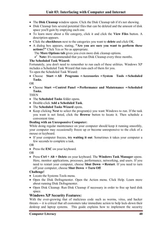 Unit 03: Interfacing with Computer and Internet
Computer Literacy 40
 The Disk Cleanup window opens. Click the Disk Cleanup tab if it's not showing.
 Disk Cleanup lists several potential files that can be deleted and the amount of disk
space you'll gain by emptying each one.
 To learn more about a file category, click it and click the View Files button. A
description appears.
 Click the checkboxes next to the categories you want to delete and click OK.
 A dialog box appears, stating, "Are you are sure you want to perform these
actions?" Click Yes or No as appropriate.
The More Options tab gives you even more disk cleanup options.
Note: It's recommended that you run Disk Cleanup every three months.
The Scheduled Task Wizard:
Fortunately, you don't need to remember to run each of these utilities. Windows XP
includes a Scheduled Task Wizard that runs each of them for you.
To open the Scheduled Task Wizard:
 Choose Start All Programs Accessories System Tools Scheduled
Tasks.
OR
 Choose Start Control Panel Performance and Maintenance Scheduled
Tasks.
THEN
 The Scheduled Tasks folder opens.
 Double-click Add a Scheduled Task.
 The Scheduled Tasks Wizard opens.
 Keep clicking Next to select the program(s) you want Windows to run. If the task
you want is not listed, click the Browse button to locate it. Then schedule a
convenient time.
Dealing with an Unresponsive Computer:
While doing regular maintenance on your computer should keep it running smoothly,
your computer may occasionally freeze up or become unresponsive to the click of a
mouse or keyboard.
 If your computer freezes, try waiting it out. Sometimes it takes your computer a
few seconds to complete a task.
OR
 Press the ESC on your keyboard.
OR
 Press Ctrl + Alt + Delete on your keyboard. The Windows Task Manager opens.
Here, monitor applications, processes, performance, networking, and users. If you
need to restart your computer, choose Shut Down Restart. If you need to turn
off your computer, choose Shut Down Turn Off.
Challenge!
 Locate the Systems Tools menu.
 Open the Disk Defragmenter. Open the Action menu. Click Help. Learn more
about running Disk Defragmenter.
 Open Disk Cleanup. Run Disk Cleanup if necessary in order to free up hard disk
space.
Windows XP Security Features:
With the over-growing that of malicious code such as worms, virus, and hacker
threats -- it is critical that all customers take immediate action to help lock-down their
desktop and laptop systems. This guide explains how to implement the security
 