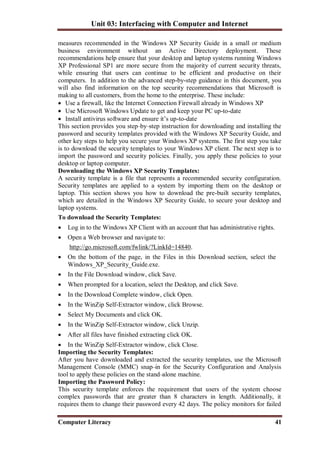 Unit 03: Interfacing with Computer and Internet
Computer Literacy 41
measures recommended in the Windows XP Security Guide in a small or medium
business environment without an Active Directory deployment. These
recommendations help ensure that your desktop and laptop systems running Windows
XP Professional SP1 are more secure from the majority of current security threats,
while ensuring that users can continue to be efficient and productive on their
computers. In addition to the advanced step-by-step guidance in this document, you
will also find information on the top security recommendations that Microsoft is
making to all customers, from the home to the enterprise. These include:
 Use a firewall, like the Internet Connection Firewall already in Windows XP
 Use Microsoft Windows Update to get and keep your PC up-to-date
 Install antivirus software and ensure it’s up-to-date
This section provides you step–by–step instruction for downloading and installing the
password and security templates provided with the Windows XP Security Guide, and
other key steps to help you secure your Windows XP systems. The first step you take
is to download the security templates to your Windows XP client. The next step is to
import the password and security policies. Finally, you apply these policies to your
desktop or laptop computer.
Downloading the Windows XP Security Templates:
A security template is a file that represents a recommended security configuration.
Security templates are applied to a system by importing them on the desktop or
laptop. This section shows you how to download the pre-built security templates,
which are detailed in the Windows XP Security Guide, to secure your desktop and
laptop systems.
To download the Security Templates:
 Log in to the Windows XP Client with an account that has administrative rights.
 Open a Web browser and navigate to:
http://go.microsoft.com/fwlink/?LinkId=14840.
 On the bottom of the page, in the Files in this Download section, select the
Windows_XP_Security_Guide.exe.
 In the File Download window, click Save.
 When prompted for a location, select the Desktop, and click Save.
 In the Download Complete window, click Open.
 In the WinZip Self-Extractor window, click Browse.
 Select My Documents and click OK.
 In the WinZip Self-Extractor window, click Unzip.
 After all files have finished extracting click OK.
 In the WinZip Self-Extractor window, click Close.
Importing the Security Templates:
After you have downloaded and extracted the security templates, use the Microsoft
Management Console (MMC) snap–in for the Security Configuration and Analysis
tool to apply these policies on the stand–alone machine.
Importing the Password Policy:
This security template enforces the requirement that users of the system choose
complex passwords that are greater than 8 characters in length. Additionally, it
requires them to change their password every 42 days. The policy monitors for failed
 