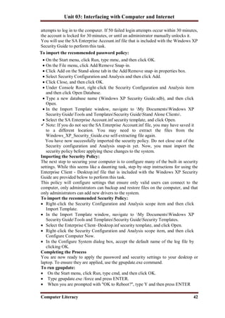 Unit 03: Interfacing with Computer and Internet
Computer Literacy 42
attempts to log in to the computer. If 50 failed login attempts occur within 30 minutes,
the account is locked for 30 minutes, or until an administrator manually unlocks it.
You will use the SA Enterprise Account.inf file that is included with the Windows XP
Security Guide to perform this task.
To import the recommended password policy:
 On the Start menu, click Run, type mmc, and then click OK.
 On the File menu, click Add/Remove Snap–in.
 Click Add on the Stand–alone tab in the Add/Remove snap–in properties box.
 Select Security Configuration and Analysis and then click Add.
 Click Close, and then click OK.
 Under Console Root, right–click the Security Configuration and Analysis item
and then click Open Database.
 Type a new database name (Windows XP Security Guide.sdb), and then click
Open.
 In the Import Template window, navigate to My DocumentsWindows XP
Security GuideTools and TemplatesSecurity GuideStand Alone Clients.
 Select the SA Enterprise Account.inf security template, and click Open.
 Note: If you do not see the SA Enterprise Account.inf file, you may have saved it
to a different location. You may need to extract the files from the
Windows_XP_Security_Guide.exe self-extracting file again.
You have now successfully imported the security policy. Do not close out of the
Security configuration and Analysis snap-in yet. Now, you must import the
security policy before applying these changes to the system.
Importing the Security Policy:
The next step to securing your computer is to configure many of the built–in security
settings. While this seems like a daunting task, step–by–step instructions for using the
Enterprise Client - Desktop.inf file that is included with the Windows XP Security
Guide are provided below to perform this task.
This policy will configure settings that ensure only valid users can connect to the
computer, only administrators can backup and restore files on the computer, and that
only administrators can add new drivers to the system.
To import the recommended Security Policy:
 Right–click the Security Configuration and Analysis scope item and then click
Import Template.
 In the Import Template window, navigate to My DocumentsWindows XP
Security GuideTools and TemplatesSecurity GuideSecurity Templates.
 Select the Enterprise Client–Desktop.inf security template, and click Open.
 Right–click the Security Configuration and Analysis scope item, and then click
Configure Computer Now.
 In the Configure System dialog box, accept the default name of the log file by
clicking OK.
Completing the Process
You are now ready to apply the password and security settings to your desktop or
laptop. To ensure they are applied, use the gpupdate.exe command.
To run gpupdate:
 On the Start menu, click Run, type cmd, and then click OK.
 Type gpupdate.exe /force and press ENTER.
 When you are prompted with "OK to Reboot?", type Y and then press ENTER
 