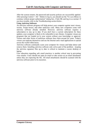 Unit 03: Interfacing with Computer and Internet
Computer Literacy 43
After the system restarts, the password and security policies are successfully applied.
After pressing Control + Alt + Delete to log in, you should see the "It is an offense to
continue without proper authorization" dialog box. Click OK and log in as normal. If
you have trouble, refer to the Troubleshooting section below..
Using Antivirus Software
An antivirus software program will help protect your computer against most viruses,
worms, Trojan horses, and other malicious code. Many new computers come with
antivirus software already installed. However, antivirus software requires a
subscription to stay up to date. If you don't have a current subscription for these
updates, your computer is likely to be vulnerable to new threats. Computer viruses are
programs that are loaded on to your system without your knowledge or approval.
Viruses and other forms of malicious software have been around for years. Today's
viruses can replicate themselves and use the Internet and e-mail applications to spread
across the world within hours.
Antivirus software continually scans your computer for viruses and helps detect and
remove them. Installing antivirus software only solves part of the problem - keeping
the antivirus signature files up to date is critical to maintain a secure desktop or
laptop.
User education regarding safe email practices is another critical step in preventing
virus attacks. Users should not open an email or take action on an email attachment
unless they are expecting the file. All email attachments should be scanned with the
antivirus software prior to its execution.
 