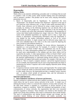 Unit 03: Interfacing with Computer and Internet
Computer Literacy 44
Hypermedia:
Defining Media:
Media refers to any material, methodology, procedure and / or technique that are used
to complete a task. In other words, media includes helping tools and technologies
used to generate a product. This product can be some work, relaying information,
presenting views etc.
1. Basics of Hypermedia and its Significance: To understand the term
“Hypermedia”, one should be familiar with “Hypertext”. Hypertext is the type of
text which has some references and / or links to other media associated with it.
Usually, these references can be followed by using a single mouse-click. For
example, by clicking on the following hypertext one can directly link to the
Google Website. www.google.com In short, hypertext is the text having link
and / or relation with some other information. Hypermedia is the arrangement of
various inter-linked media including (text, image, video etc.). These inter-linked
media (with embedded hyperlinks) are together used to relay a single idea,
scheme or information. Communicating information using the hypermedia is
very helpful for the readers (information gathers) as well as for writers
(information providers). A single concept may be delivered using simple text,
with some embedded link to the video or to the some sound file depicting the
same concept in some different manner etc.
2. Significance of Hypermedia in teaching: For lecture delivery, hypermedia is
regarded as a very powerful tool. For example, if a teacher is teaching the
students “How to Check E-Mail” then oral explanation may not be enough.
However, if a video representation guiding how it can be done is shown, it will
be much more understandable to the students and also fewer efforts will be
required by the teacher. A video representation of “How to Check E-Mail” can be
shown by clicking on the text directly. Moreover, if there are scarce resources for
the practical implementation or experiment during lecture delivery, the use of
hypermedia will support both teacher and student. For example, if the topic of the
lecture is: “How to install a computer memory”, and all the required resources
are not available, then Hypermedia may be used. Using Hypermedia also helps in
maintaining the lecture’s sequence and avoids skipping important points during
lecture delivery.
3. Comparison between normal media sources and hypermedia The normal media
sources include the media (as discussed earlier) without having embedded links
to other media. However, the hypermedia provides a complete system, structure
and / or scheme which include all necessary links, and the information is
communicated in a more effective manner.
Internet and Intranet:
1. Basic Definitions and History of Internet and Intranet:
Internet is defined as a global network that is publicly accessible. This is the network
which allows the user to access various networks in the world. A simple way of
defining the Internet is that it is a network that comprises of many other networks. On
the other hand, intranet is regarded as a proprietary or private network of any
organization, company or enterprise. Before the emergence and popularity of inter-
communication of various networks, the organizations had their own concealed
networks (regarded as intranets). These intranets were limited to their domains and
people were facing many problems when need to communicate from outside domain.
The need of communication and sharing became stronger and stronger and the
researchers started thinking of some effective and readily accessible way
 