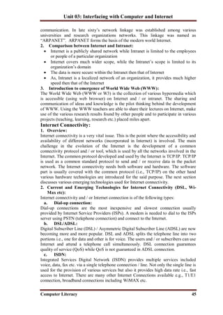 Unit 03: Interfacing with Computer and Internet
Computer Literacy 45
communication. In late sixty’s network linkage was established among various
universities and research organizations networks. This linkage was named as
“ARPANET”. ARPANET forms the basis of the modern world Internet.
2. Comparison between Internet and Intranet:
 Internet is a publicly shared network while Intranet is limited to the employees
or people of a particular organization
 Internet covers much wider scope, while the Intranet’s scope is limited to its
organization’s domain
 The data is more secure within the Intranet then that of Internet
 As, Intranet is a localized network of an organization, it provides much higher
speed then that of the Internet
3. Introduction to emergence of World Wide Web (WWW):
The World Wide Web (WWW or W3) is the collection of various hypermedia which
is accessible (using web browser) on Internet and / or intranet. The sharing and
communication of ideas and knowledge is the pilot thinking behind the development
of WWW. Using the WWW teachers are able to share their lectures on Internet, make
use of the various research results found by other people and to participate in various
projects (teaching, learning, research etc.) placed miles apart.
Internet Connectivity:
1. Overview:
Internet connectivity is a very vital issue. This is the point where the accessibility and
availability of different networks (incorporated in Internet) is involved. The main
challenge in the evolution of the Internet is the development of a common
connectivity protocol and / or tool, which is used by all the networks involved in the
Internet. The common protocol developed and used by the Internet is TCP/IP. TCP/IP
is used as a common standard protocol to send and / or receive data in the packet
network. The Internet connectivity needs both software and hardware. The software
part is usually covered with the common protocol (i.e., TCP/IP) on the other hand
various hardware technologies are introduced for the said purpose. The next section
discusses various emerging technologies used for Internet connectivity.
2. Current and Emerging Technologies for Internet Connectivity (DSL, Wi-
Max etc):
Internet connectivity and / or Internet connection is of the following types:
a. Dial-up connection:
Dial-up connections are the most inexpensive and slowest connection usually
provided by Internet Service Providers (ISPs). A modem is needed to dial to the ISPs
server using PSTN (telephone connection) and connect to the Internet.
b. DSL/ADSL:
Digital Subscriber Line (DSL) / Asymmetric Digital Subscriber Line (ADSL) are now
becoming more and more popular. DSL and ADSL splits the telephone line into two
portions i.e., one for data and other is for voice. The users and / or subscribers can use
Internet and attend a telephone call simultaneously. DSL connection guarantees
quality of service (QoS) while QoS is not guaranteed in ADSL connection.
c. ISDN:
Integrated Services Digital Network (ISDN) provides multiple services included
voice, data, fax etc. via a single telephone connection / line. Not only the single line is
used for the provision of various services but also it provides high data rate i.e., fast
access to Internet. There are many other Internet Connections available e.g., T1/E1
connection, broadband connections including WiMAX etc.
 
