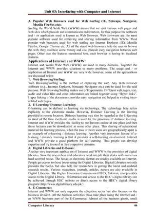 Unit 03: Interfacing with Computer and Internet
Computer Literacy 46
3. Popular Web Browsers used for Web Surfing (IE, Netscape, Navigator,
Mozilla FireFox etc):
Surfing the World Wide Web (WWW) means that we visit various web pages and
web sites which provide and communicates information, for this purpose the software
and / or application used is known as Web Browser. Web Browsers are the most
popular software used for retrieving and sharing information from WWW. Most
popular web browsers used for web surfing are Internet Explorer (IE), Mozilla
Firefox, Google Chrome etc. All of the stated web browsers help the user to browse
the web, they maintain some history and also provide easy navigation between web
pages. Other than the features mentioned here, each browser is having its localized
features.
Applications of Internet and WWW:
Internet and World Wide Web (WWW) are used in many domains. Together the
Internet and WWW provides solutions to many problems. The usage and / or
application of Internet and WWW are very wide however, some of the applications
are discussed below:
1. Web Browsing/Surfing:
Web Browsing/surfing is the method of exploring the web. Any Web Browser
software (e.g., Internet Explorer, Netscape Navigator etc.) can be used for the said
purpose. Web Browsing/Surfing makes use of Hypermedia. Different web pages, text,
audio and video files and other information are linked together using “Hyper links”.
Hyper linking of the documents provides easy navigation and helped in visiting inter-
related web pages.
2. E-Learning/ Distance Learning:
E-learning can be defined as learning via technology. The technology here refers
explicitly to the electronic media. However, Distance Learning is the learning
provided at remote location. Distance learning may also be regarded as the E-learning
as most of the time electronic media is used for the provision of distance learning.
Internet and WWW provides the facility to put lectures online at one place and then
those lectures can be downloaded at some other place. This sharing of educational
material for learning process, when the two or more users are geographically apart is
an example of e-learning / distance learning. Another very important feature of e-
learning / distance learning is that it provides a self-learning environment. Internet
and WWW provide a good platform for self-learning. Thus people can develop
expertise and try to excel in their respective domains.
3. Digital Libraries and E-Books:
Another very important application of Internet and WWW is the provision of digital
libraries. Now the researchers and educators need not pile their desks with numerous
hard covered books. The books in electronic format are readily available on Internet.
People get access to those books using the Digital Libraries. Digital Libraries not only
provides the books, but also help the researchers in getting the latest and updated
research results. Various magazines, journals, articles, papers are also available in
Digital Libraries. The Higher Education Commission (HEC), Pakistan, also provides
access to the Digital Library. Information and access to the HEC’s digital library can
be achieved through HEC website or direct access to the HEC’s digital library
program (http://www.digitallibrary.edu.pk/)
4. E-Commerce:
Internet and WWW not only supports the education sector but also focuses on the
business division. All the business activities those take place using the Internet and /
or WWW becomes part of the E-Commerce. Almost all the business giants, small
 
