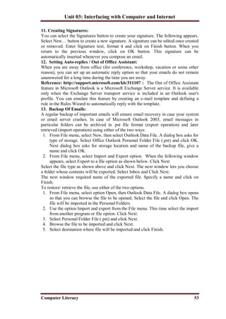 Unit 03: Interfacing with Computer and Internet
Computer Literacy 53
11. Creating Signatures:
You can select the Signatures button to create your signature. The following appears.
Select New… button to create a new signature. A signature can be edited once created
or removed. Enter Signature text, format it and click on Finish button. When you
return to the previous window, click on OK button. This signature can be
automatically inserted whenever you compose an email.
12. Setting Auto-replies / Out of Office Assistant:
When you are away from office (for conference, workshop, vacation or some other
reason), you can set up an automatic reply option so that your emails do not remain
unanswered for a long time during the time you are away.
Reference: http://support.microsoft.com/kb/311107 : The Out of Office Assistant
feature in Microsoft Outlook is a Microsoft Exchange Server service. It is available
only when the Exchange Server transport service is included in an Outlook user's
profile. You can emulate this feature by creating an e-mail template and defining a
rule in the Rules Wizard to automatically reply with the template.
13. Backup Of Emails:
A regular backup of important emails will ensure email recovery in case your system
or email server crashes. In case of Microsoft Outlook 2003, email messages in
particular folders can be archived in .pst file format (export operation) and later
retrieved (import operation) using either of the two ways:
1. From File menu, select New, then select Outlook Data File. A dialog box asks for
type of storage. Select Office Outlook Personal Folder File (.pst) and click OK.
Next dialog box asks for storage location and name of the backup file, give a
name and click OK.
2. From File menu, select Import and Export option. When the following window
appears, select Export to a file option as shown below. Click Next
Select the file type as shown above and click Next. The next window lets you choose
a folder whose contents will be exported. Select Inbox and Click Next.
The next window required name of the exported file. Specify a name and click on
Finish.
To restore/ retrieve the file, use either of the two options.
1. From File menu, select option Open, then Outlook Data File. A dialog box opens
so that you can browse the file to be opened. Select the file and click Open. The
file will be imported in the Personal Folders.
2. Use the option Import and export from the File menu. This time select the import
from another program or file option. Click Next.
3. Select Personal Folder File (.pst) and click Next.
4. Browse the file to be imported and click Next.
5. Select destination where file will be imported and click Finish.
 