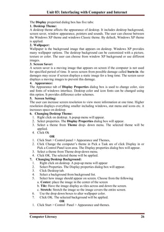 Unit 03: Interfacing with Computer and Internet
Computer Literacy 26
The Display propertied dialog box has five tabs:
1. Desktop Theme:
A desktop theme affects the appearance of desktop. It includes desktop background,
screen saver, window appearance, pointers and sounds. The user can choose between
the Windows XP theme and windows Classic theme. By default, Windows XP theme
is applied.
2. Wallpaper:
Wallpaper is the background image that appears on desktop. Windows XP provides
many wallpaper options. The desktop background can be customized with a picture,
texture or color. The user can choose from window XP background or use different
images.
3. Screen Saver:
A screen saver is a moving image that appears on screen if the computer is not used
for specified period of time. It saves screen from possible damage called burn-in. the
damages may occur if screen displays a static image for a long time. The screen saver
displays a moving images to prevent this damage.
4. Appearance:
The Appearance tab of Display Properties dialog box is used to change color, size
and fonts of windows interface. Desktop color and icon fonts can be changed using
this option. It provides difference color schemes.
5. Screen Setting:
The user can increase screen resolution to view more information at one time. Higher
resolution displays everything smaller including windows, stat menu and icons etc. it
increases space on desktop.
6. Changing Desktop Theme:
1. Right click on desktop. A popup menu will appear.
2. Select properties. The Display Properties dialog box will appear.
3. Select a theme from Theme drop- down menu. The selected theme will be
applied.
4. Click Ok
OR
1. Click Start > Control panel > Appearance and Themes,
2. Click Change the computer’s theme in Pick a Task are of click Display in or
Pick a Control Panel icon area. The Display properties dialog box will appear.
3. Select a theme from Theme drop-down menu.
4. Click OK. The selected theme will be applied.
7. Changing Desktop Background:
1. Right click on desktop. A pop-up menu will appear
2. Select Properties. The Display properties dialog box will appear.
3. Click Desktop tab.
4. Select a background from background list.
5. Select how image should appear on screen. Choose from the following
a. Center: place the image in the center of the screen
b. Tile: Have the image display as tiles across and down the screen.
c. Stretch: Stretch the image so the image covers the entire screen.
6. Use the drop down boxes to alter wallpaper color.
7. Click OK. The selected background will be applied.
OR
1. Click Start > Control Panel > Appearance and themes.
 