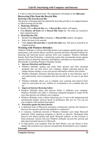 Unit 03: Interfacing with Computer and Internet
Computer Literacy 29
 Click to select the desired result. The explanation will display in the right pane.
Recovering Files from the Recycle Bin:
Restoring a file from Recycle Bin:
The process of bringing back the deleted file from Recycle Bin to its original location
is called restoring recycle Bin.
1. Restoring All Items:
 Double click on Recycle bin icon. A Recycle Bin window will appear.
 Click Restore All Items lick in Recycle Bin Tasks list. The items are restored to
their original location.
2. Restoring One File:
 Double Click Recycle Bin on Desktop. A Recycle Bin window will appear.
 Select the items to be restored.
 Click restore this item link in recycle bin tasks area. The item is restored to its
original location.
Working with Windows Defender:
Windows Defender is software that helps protect your computer against pop-ups, slow
performance, and security threats caused by spyware and other unwanted software by
detecting and removing known spyware from your computer. Windows Defender
features Real-Time Protection, a monitoring system that recommends actions against
spyware when it's detected, minimizes interruptions, and helps you stay productive.
The benefits of installing Windows Defender include:
1. Spyware Detection and Removal:
 Windows Defender quickly and easily finds spyware and other unwanted
programs that can slow down your computer, display annoying pop-up ads,
change Internet settings, or use your private information without your consent.
 Windows Defender eliminates detected spyware easily at your direction, and if
you inadvertently remove programs that you actually want, it's easy to get them
back.
 Windows Defender allows you to schedule your scanning and removal times
when it's convenient for you, whether it's on-demand or on a schedule that you
set.
2. Improved Internet Browsing Safety:
 Windows Defender helps stop spyware before it infiltrates your computer.
Windows Defender also offers a continuous safeguard designed to target all the
ways that spyware can infiltrate your computer.
 Windows Defender works without distracting you. It runs in the background and
automatically handles spyware based on preferences that you set. You can use
your computer with minimal interruption.
3. Protection against the latest threats
 A dedicated team of Microsoft researchers continuously searches the Internet to
discover new spyware and develop methods to counteract it.
 A voluntary, worldwide network of Windows Defender users helps Microsoft
determine which suspicious programs to classify as spyware. Participants help
discover new threats quickly and notify Microsoft analysts, so that everyone is
better protected. Anyone who uses Windows Defender can join this network and
help report potential spyware to Microsoft.
 To help protect your computer from the latest threats, you can choose to have
updates that counteract new spyware automatically downloaded to your computer.
Firewall:
 