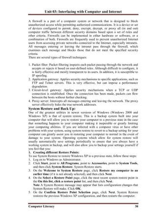 Unit 03: Interfacing with Computer and Internet
Computer Literacy 30
A firewall is a part of a computer system or network that is designed to block
unauthorized access while permitting authorized communications. It is a device or set
of devices configured to permit, deny, encrypt, decrypt, or proxy all (in and out)
computer traffic between different security domains based upon a set of rules and
other criteria. Firewalls can be implemented in either hardware or software, or a
combination of both. Firewalls are frequently used to prevent unauthorized Internet
users from accessing private networks connected to the Internet, especially intranets.
All messages entering or leaving the intranet pass through the firewall, which
examines each message and blocks those that do not meet the specified security
criteria.
There are several types of firewall techniques:
1. Packet filter: Packet filtering inspects each packet passing through the network and
accepts or rejects it based on user-defined rules. Although difficult to configure, it
is fairly effective and mostly transparent to its users. In addition, it is susceptible to
IP spoofing.
2. Application gateway: Applies security mechanisms to specific applications, such as
FTP and Telnet servers. This is very effective, but can impose a performance
degradation.
3. Circuit-level gateway: Applies security mechanisms when a TCP or UDP
connection is established. Once the connection has been made, packets can flow
between the hosts without further checking.
4. Proxy server: Intercepts all messages entering and leaving the network. The proxy
server effectively hides the true network addresses.
System Restore and Back Up:
One of the greatest utilities in newer versions of Windows (Windows 2000 and
Windows XP) is that of system restore. This is a backup system built into your
computer that will allow you to restore your computer to a previous state in the case
that something happens to your computer making it inoperable or greatly limiting
your computing abilities. If you are infected with a computer virus or have other
problems with your system, using system restore to revert to a backup setting for your
computer can greatly assist you in restoring your computer to normal in the event of
damage to your system. Operating systems which allow for system restore will
usually automatically save settings periodically to ensure that you always have a
working system in backup, and will also allow you to backup your settings yourself if
you feel that you:
1. Creating different Restore Points:
To use System Restore to restore Windows XP to a previous state, follow these steps:
1. Log on to Windows as Administrator.
2. Click Start, point to All Programs, point to Accessories, point to System Tools,
and then click System Restore. System Restore starts.
3. On the Welcome to System Restore page, click Restore my computer to an
earlier time (if it is not already selected), and then click Next.
4. On the Select a Restore Point page, click the most recent system restore point in
the On this list, click a restore point list, and then click Next.
Note A System Restore message may appear that lists configuration changes that
System Restore will make. Click OK.
5. On the Confirm Restore Point Selection page, click Next. System Restore
restores the previous Windows XP configuration, and then restarts the computer.
 
