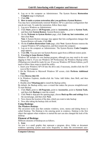 Unit 03: Interfacing with Computer and Internet
Computer Literacy 31
6. Log on to the computer as Administrator. The System Restore Restoration
Complete page is displayed.
7. Click OK.
2. How to undo a system restoration after you perform a System Restore:
You may have unintentionally restored Windows XP to a previous configuration that
you do not want. To undo the restoration, follow these steps:
1. Log on to Windows as Administrator.
2. Click Start, point to All Programs, point to Accessories, point to System Tools,
and then click System Restore. System Restore starts.
3. On the Welcome to System Restore page, click Undo my last restoration, and
then click Next.
Note A System Restore message may appear that lists configuration changes that
System Restore will make. Click OK.
4. On the Confirm Restoration Undo page, click Next. System Restore restores the
original Windows XP configuration, and then restarts the computer.
5. Log on to the computer as Administrator. The System Restore Undo Complete
page appears.
6. Click OK. You can now run System Restore again from a different restore point.
3. Covering to Some Restore Points
Windows XP includes its own backup program, although you may need to do some
digging to find it. If you use Windows XP Professional, the Windows Backup utility
(Ntbackup.exe) should be ready for use. If you use Windows XP Home Edition, you'll
need to follow these steps to install the utility:
1. Insert your Windows XP CD into the drive and, if necessary, double-click the CD
icon in My Computer.
2. On the Welcome to Microsoft Windows XP screen, click Perform Additional
Tasks
3. Click Browse this CD.
4. In Windows Explorer, double-click the Value Add folder, then Msft, and then
Ntbackup.
5. Double-click Ntbackup.msi to install the Backup utility.
By default, the Backup utility uses a wizard that makes the process straightforward.
To start Backup:
1. Click Start, point to All Programs, point to Accessories, point to System Tools,
and then click Backup to start the wizard.
2. Click Next to skip past the opening page, choose Back up files and settings from
the second page, and then click Next.
3. Now choose the location of the data, which you want to take backup
4. Now after taking the backup click on finish.
Using Desktop:
The Windows Desktop:
The on-screen work area that contains windows, icons, menus and dialog boxes is
called Desktop. The Desktop is the entering point in windows. Desktop is the first
object that appears when windows is started the user can also changed the look of the
desktop.
Element of Desktop:
Different elements of Desktop are as follows.
1. Icon:
An icon is a small graphic that represent a program, drive, folder or document
windows operating system used icons frequently to make the environment user-
 