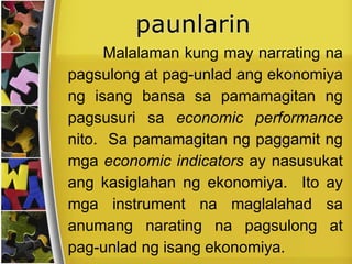 Malalaman kung may narrating na
pagsulong at pag-unlad ang ekonomiya
ng isang bansa sa pamamagitan ng
pagsusuri sa economic performance
nito. Sa pamamagitan ng paggamit ng
mga economic indicators ay nasusukat
ang kasiglahan ng ekonomiya. Ito ay
mga instrument na maglalahad sa
anumang narating na pagsulong at
pag-unlad ng isang ekonomiya.
 