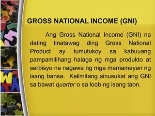 Ang Gross National Income (GNI) na
dating tinatawag ding Gross National
Product ay tumutukoy sa kabuuang
pampamilihang halaga ng mga produkto at
serbisyo na nagawa ng mga mamamayan ng
isang bansa. Kalimitang sinusukat ang GNI
sa bawat quarter o sa loob ng isang taon.
GROSS NATIONAL INCOME (GNI)
 