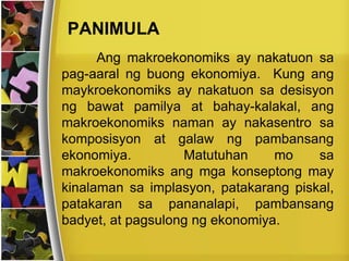 PANIMULA
Ang makroekonomiks ay nakatuon sa
pag-aaral ng buong ekonomiya. Kung ang
maykroekonomiks ay nakatuon sa desisyon
ng bawat pamilya at bahay-kalakal, ang
makroekonomiks naman ay nakasentro sa
komposisyon at galaw ng pambansang
ekonomiya. Matutuhan mo sa
makroekonomiks ang mga konseptong may
kinalaman sa implasyon, patakarang piskal,
patakaran sa pananalapi, pambansang
badyet, at pagsulong ng ekonomiya.
 