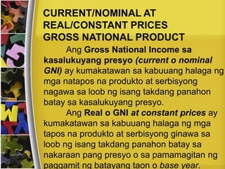 CURRENT/NOMINAL AT
REAL/CONSTANT PRICES
GROSS NATIONAL PRODUCT
Ang Gross National Income sa
kasalukuyang presyo (current o nominal
GNI) ay kumakatawan sa kabuuang halaga ng
mga natapos na produkto at serbisyong
nagawa sa loob ng isang takdang panahon
batay sa kasalukuyang presyo.
Ang Real o GNI at constant prices ay
kumakatawan sa kabuuang halaga ng mga
tapos na produkto at serbisyong ginawa sa
loob ng isang takdang panahon batay sa
nakaraan pang presyo o sa pamamagitan ng
paggamit ng batayang taon o base year.
 