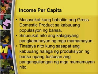 Income Per Capita
• Masusukat kung hahatiin ang Gross
Domestic Product sa kabuuang
populasyon ng bansa.
• Sinusukat nito ang kalagayang
pangkabuhayan ng mga mamamayan.
• Tinataya nito kung sasapat ang
kabuuang halaga ng produksiyon ng
bansa upang tustusan ang
pangangailangan ng mga mamamayan
nito.
 