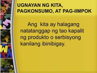 Ang kita ay halagang
natatanggap ng tao kapalit
ng produkto o serbisyong
kanilang ibinibigay.
UGNAYAN NG KITA,
PAGKONSUMO, AT PAG-IIMPOK
 