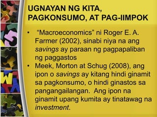 • “Macroeconomics” ni Roger E. A.
Farmer (2002), sinabi niya na ang
savings ay paraan ng pagpapaliban
ng paggastos
• Meek, Morton at Schug (2008), ang
ipon o savings ay kitang hindi ginamit
sa pagkonsumo, o hindi ginastos sa
pangangailangan. Ang ipon na
ginamit upang kumita ay tinatawag na
investment.
UGNAYAN NG KITA,
PAGKONSUMO, AT PAG-IIMPOK
 