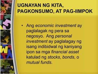 • Ang economic investment ay
paglalagak ng pera sa
negosyo. Ang personal
investment ay paglalagay ng
isang indibidwal ng kaniyang
ipon sa mga financial asset
katulad ng stocks, bonds, o
mutual funds.
UGNAYAN NG KITA,
PAGKONSUMO, AT PAG-IIMPOK
 