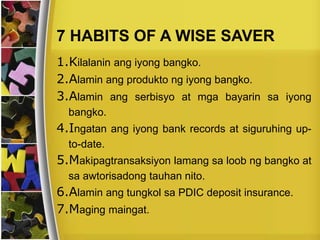 7 HABITS OF A WISE SAVER
1.Kilalanin ang iyong bangko.
2.Alamin ang produkto ng iyong bangko.
3.Alamin ang serbisyo at mga bayarin sa iyong
bangko.
4.Ingatan ang iyong bank records at siguruhing up-
to-date.
5.Makipagtransaksiyon lamang sa loob ng bangko at
sa awtorisadong tauhan nito.
6.Alamin ang tungkol sa PDIC deposit insurance.
7.Maging maingat.
 