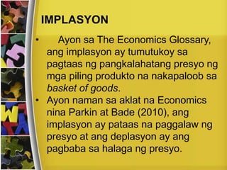 IMPLASYON
• Ayon sa The Economics Glossary,
ang implasyon ay tumutukoy sa
pagtaas ng pangkalahatang presyo ng
mga piling produkto na nakapaloob sa
basket of goods.
• Ayon naman sa aklat na Economics
nina Parkin at Bade (2010), ang
implasyon ay pataas na paggalaw ng
presyo at ang deplasyon ay ang
pagbaba sa halaga ng presyo.
 