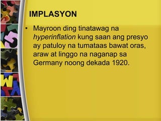 IMPLASYON
• Mayroon ding tinatawag na
hyperinflation kung saan ang presyo
ay patuloy na tumataas bawat oras,
araw at linggo na naganap sa
Germany noong dekada 1920.
 
