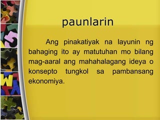 Ang pinakatiyak na layunin ng
bahaging ito ay matutuhan mo bilang
mag-aaral ang mahahalagang ideya o
konsepto tungkol sa pambansang
ekonomiya.
 