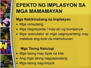 EPEKTO NG IMPLASYON SA
MGA MAMAMAYAN
Mga Nakikinabang sa Implasyon
 Mga umuutang
 Mga negosyante / may-ari ng kompanya
 Mga speculator at mga negosyanteng may
malakas ang loob na mamuhunan
Mga Taong Nalulugi
 Mga taong may tiyak na kita
 Ang mga taong nagpapautang
 Mga taong nag-iimpok
 