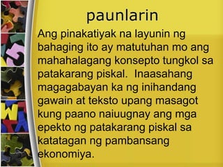 Ang pinakatiyak na layunin ng
bahaging ito ay matutuhan mo ang
mahahalagang konsepto tungkol sa
patakarang piskal. Inaasahang
magagabayan ka ng inihandang
gawain at teksto upang masagot
kung paano naiuugnay ang mga
epekto ng patakarang piskal sa
katatagan ng pambansang
ekonomiya.
 