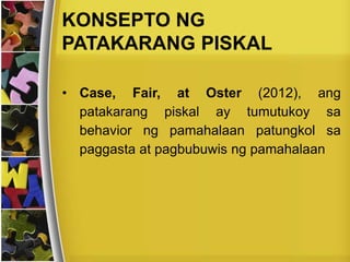KONSEPTO NG
PATAKARANG PISKAL
• Case, Fair, at Oster (2012), ang
patakarang piskal ay tumutukoy sa
behavior ng pamahalaan patungkol sa
paggasta at pagbubuwis ng pamahalaan
 