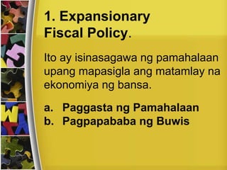 Ito ay isinasagawa ng pamahalaan
upang mapasigla ang matamlay na
ekonomiya ng bansa.
1. Expansionary
Fiscal Policy.
a. Paggasta ng Pamahalaan
b. Pagpapababa ng Buwis
 