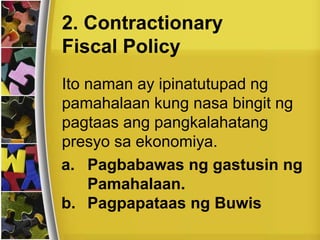 Ito naman ay ipinatutupad ng
pamahalaan kung nasa bingit ng
pagtaas ang pangkalahatang
presyo sa ekonomiya.
2. Contractionary
Fiscal Policy
a. Pagbabawas ng gastusin ng
Pamahalaan.
b. Pagpapataas ng Buwis
 