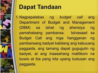 Dapat Tandaan
1.Nagpapalabas ng budget call ang
Department of Budget and Management
(DBM) sa lahat ng ahensiya ng
pamahalaang pambansa. Isinasaad sa
Budget Call ang mga hangganan ng
pambansang badyet kabilang ang kabuuang
paggasta, ang tamang dapat gugugulin ng
badyet, at ang inaasahang malilikom na
buwis at iba pang kita upang tustusan ang
paggasta.
 