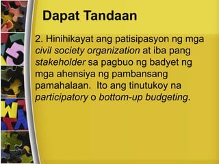 Dapat Tandaan
2. Hinihikayat ang patisipasyon ng mga
civil society organization at iba pang
stakeholder sa pagbuo ng badyet ng
mga ahensiya ng pambansang
pamahalaan. Ito ang tinutukoy na
participatory o bottom-up budgeting.
 