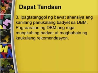 Dapat Tandaan
3. Ipagtatanggol ng bawat ahensiya ang
kanilang panukalang badyet sa DBM.
Pag-aaralan ng DBM ang mga
mungkahing badyet at maghahain ng
kaukulang rekomendasyon.
 