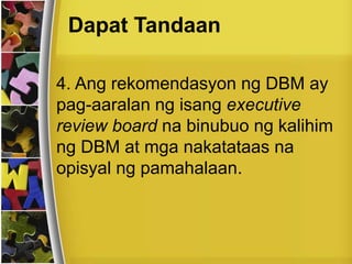 Dapat Tandaan
4. Ang rekomendasyon ng DBM ay
pag-aaralan ng isang executive
review board na binubuo ng kalihim
ng DBM at mga nakatataas na
opisyal ng pamahalaan.
 