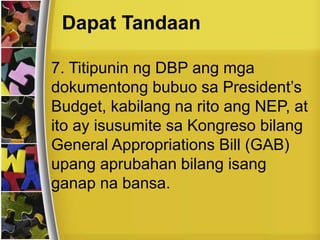 Dapat Tandaan
7. Titipunin ng DBP ang mga
dokumentong bubuo sa President’s
Budget, kabilang na rito ang NEP, at
ito ay isusumite sa Kongreso bilang
General Appropriations Bill (GAB)
upang aprubahan bilang isang
ganap na bansa.
 