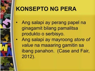 KONSEPTO NG PERA
• Ang salapi ay perang papel na
ginagamit bilang pamalitsa
produkto o serbisyo.
• Ang salapi ay mayroong store of
value na maaaring gamitin sa
ibang panahon. (Case and Fair,
2012).
 