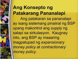 Ang Konsepto ng
Patakarang Pananalapi
Ang patakaran sa pananalapi
ay isang sistemang pinaiiral ng BSP
upang makontrol ang supply ng
salapi sa sirkulasyon. Kaugnay
nito, ang BSP ay maaaring
magpatupad ng expansionary
money policy at contractionary
money policy.
 
