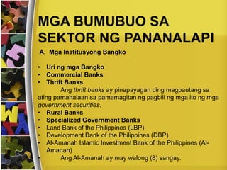 MGA BUMUBUO SA
SEKTOR NG PANANALAPI
A. Mga Institusyong Bangko
• Uri ng mga Bangko
• Commercial Banks
• Thrift Banks
Ang thrift banks ay pinapayagan ding magpautang sa
ating pamahalaan sa pamamagitan ng pagbili ng mga ito ng mga
government securities.
• Rural Banks
• Specialized Government Banks
• Land Bank of the Philippines (LBP)
• Development Bank of the Philippines (DBP)
• Al-Amanah Islamic Investment Bank of the Philippines (Al-
Amanah)
• Ang Al-Amanah ay may walong (8) sangay.
 