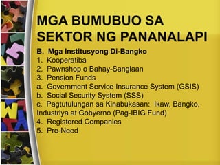 MGA BUMUBUO SA
SEKTOR NG PANANALAPI
B. Mga Institusyong Di-Bangko
1. Kooperatiba
2. Pawnshop o Bahay-Sanglaan
3. Pension Funds
a. Government Service Insurance System (GSIS)
b. Social Security System (SSS)
c. Pagtutulungan sa Kinabukasan: Ikaw, Bangko,
Industriya at Gobyerno (Pag-IBIG Fund)
4. Registered Companies
5. Pre-Need
 