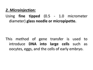 2. Microinjection:
Using fine tipped (0.5 - 1.0 micrometer
diameter) glass needle or micropipette.
This method of gene transfer is used to
introduce DNA into large cells such as
oocytes, eggs, and the cells of early embryo.
 