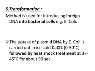 5.Transformation :
Method is used for introducing foreign
DNA into bacterial cells e.g. E. Coli.
The uptake of plasmid DNA by E. Coli is
carried out in ice cold CaCl2 (0-50°C)
followed by heat shock treatment at 37-
45°C for about 90 sec.
 
