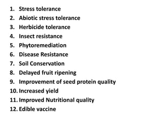 1. Stress tolerance
2. Abiotic stress tolerance
3. Herbicide tolerance
4. Insect resistance
5. Phytoremediation
6. Disease Resistance
7. Soil Conservation
8. Delayed fruit ripening
9. Improvement of seed protein quality
10. Increased yield
11. Improved Nutritional quality
12. Edible vaccine
 
