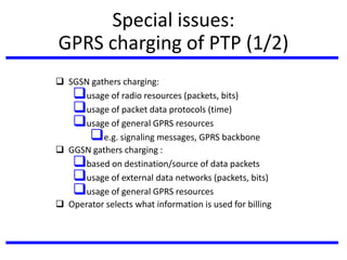 Special issues:
GPRS charging of PTP (1/2)
 SGSN gathers charging:
usage of radio resources (packets, bits)
usage of packet data protocols (time)
usage of general GPRS resources
e.g. signaling messages, GPRS backbone
 GGSN gathers charging :
based on destination/source of data packets
usage of external data networks (packets, bits)
usage of general GPRS resources
 Operator selects what information is used for billing
 
