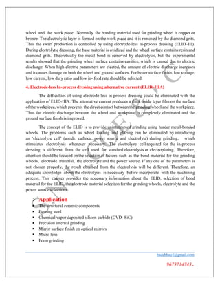 wheel and the work piece. Normally the bonding material used for grinding wheel is copper or
bronze. The electrolytic layer is formed on the work piece and it is removed by the diamond grits.
Thus the swarf production is controlled by using electrode-less in-process dressing (ELID–III).
During electrolytic dressing, the base material is oxidized and the wheel surface contains resin and
diamond grits. Theoretically the metal bond is removed by electrolysis, but the experimental
results showed that the grinding wheel surface contains cavities, which is caused due to electric
discharge. When high electric parameters are elected, the amount of electric discharge increases
and it causes damage on both the wheel and ground surfaces. For better surface finish, low voltage,
low current, low duty ratio and low in- feed rate should be selected.
4. Electrode-less In-process dressing using alternative current (ELID–IIIA)
The difficulties of using electrode-less in-process dressing could be eliminated with the
application of ELID-IIIA. The alternative current produces a thick oxide layer film on the surface
of the workpiece, which prevents the direct contact between the grinding wheel and the workpiece.
Thus the electric discharge between the wheel and workpiece is completely eliminated and the
ground surface finish is improved.
The concept of the ELID is to provide uninterrupted grinding using harder metal-bonded
wheels. The problems such as wheel loading and glazing can be eliminated by introducing
an ‘electrolyze cell’ (anode, cathode, power source and electrolyte) during grinding, which
stimulates electrolysis whenever necessary. The electrolyze cell required for the in-process
dressing is different from the cell used for standard electrolysis or electroplating. Therefore,
attention should be focused on the selection of factors such as the bond-material for the grinding
wheels, electrode material, the electrolyte and the power source. If any one of the parameters is
not chosen properly, the result obtained from the electrolysis will be different. Therefore, an
adequate knowledge about the electrolysis is necessary before incorporate with the machining
process. This chapter provides the necessary information about the ELID, selection of bond
material for the ELID, the electrode material selection for the grinding wheels, electrolyte and the
power source selections.
 Application
 The structural ceramic components
 Bearing steel
 Chemical vapor deposited silicon carbide (CVD- SiC)
 Precision internal grinding
 Mirror surface finish on optical mirrors
 Micro lens
 Form grinding
badebhau4@gmail.com
9673714743.
 