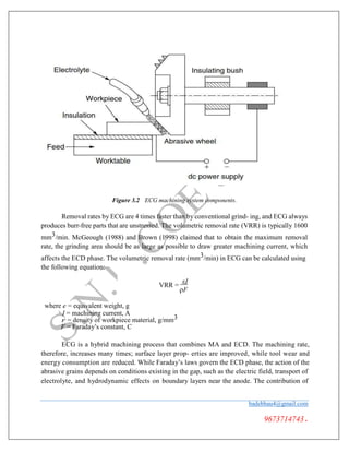 Figure 3.2 ECG machining system components.
Removal rates by ECG are 4 times faster than by conventional grind- ing, and ECG always
produces burr-free parts that are unstressed. The volumetric removal rate (VRR) is typically 1600
mm3/min. McGeough (1988) and Brown (1998) claimed that to obtain the maximum removal
rate, the grinding area should be as large as possible to draw greater machining current, which
affects the ECD phase. The volumetric removal rate (mm3/min) in ECG can be calculated using
the following equation:
VRR =
εI
ρF
where e = equivalent weight, g
I = machining current, A
r = density of workpiece material, g/mm3
F = Faraday’s constant, C
ECG is a hybrid machining process that combines MA and ECD. The machining rate,
therefore, increases many times; surface layer prop- erties are improved, while tool wear and
energy consumption are reduced. While Faraday’s laws govern the ECD phase, the action of the
abrasive grains depends on conditions existing in the gap, such as the electric field, transport of
electrolyte, and hydrodynamic effects on boundary layers near the anode. The contribution of
badebhau4@gmail.com
9673714743.
 